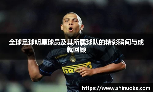 全球足球明星球员及其所属球队的精彩瞬间与成就回顾